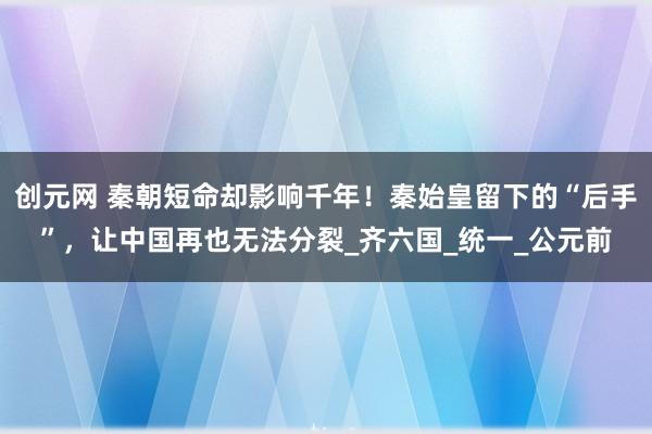 创元网 秦朝短命却影响千年！秦始皇留下的“后手”，让中国再也无法分裂_齐六国_统一_公元前