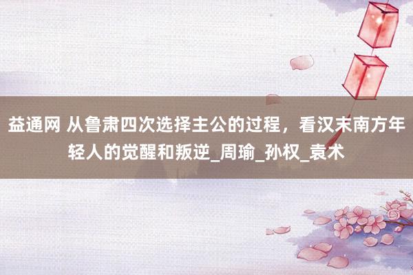 益通网 从鲁肃四次选择主公的过程，看汉末南方年轻人的觉醒和叛逆_周瑜_孙权_袁术