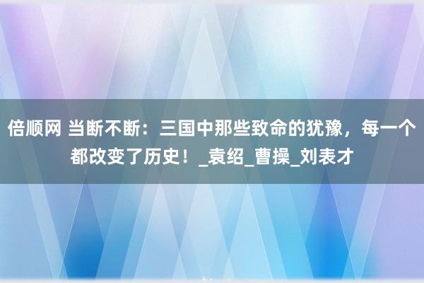 倍顺网 当断不断：三国中那些致命的犹豫，每一个都改变了历史！_袁绍_曹操_刘表才