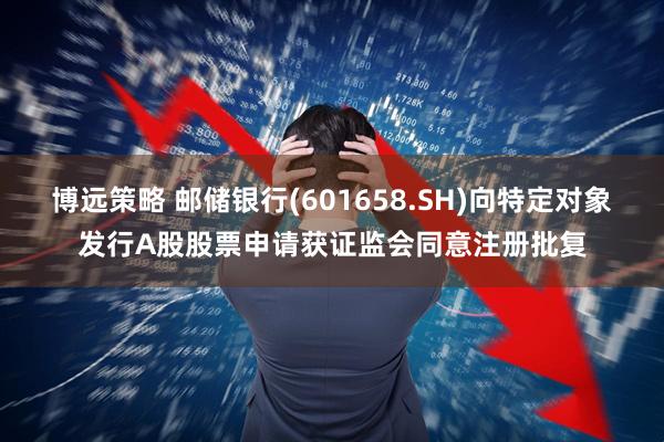 博远策略 邮储银行(601658.SH)向特定对象发行A股股票申请获证监会同意注册批复