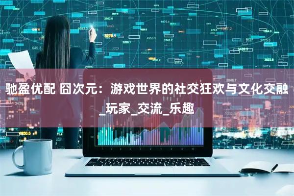 驰盈优配 囧次元：游戏世界的社交狂欢与文化交融_玩家_交流_乐趣
