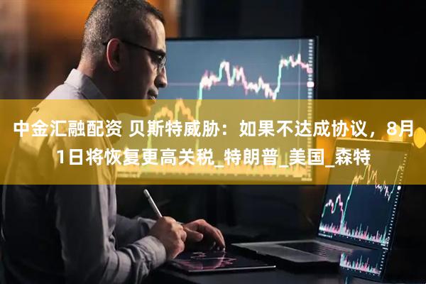 中金汇融配资 贝斯特威胁：如果不达成协议，8月1日将恢复更高关税_特朗普_美国_森特