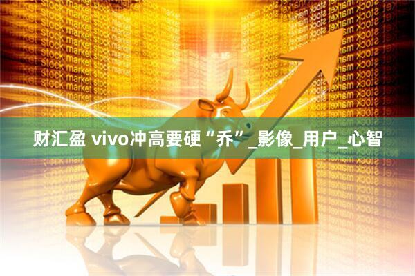 财汇盈 vivo冲高要硬“乔”_影像_用户_心智