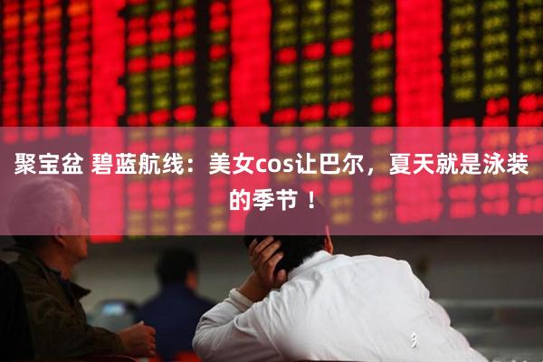 聚宝盆 碧蓝航线：美女cos让巴尔，夏天就是泳装的季节 ！
