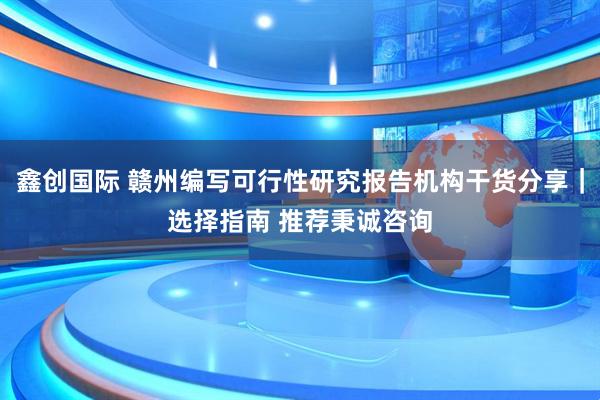 鑫创国际 赣州编写可行性研究报告机构干货分享｜选择指南 推荐秉诚咨询