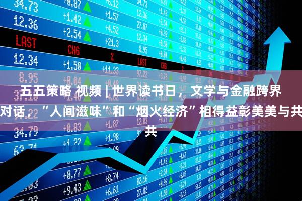 五五策略 视频 | 世界读书日，文学与金融跨界对话，“人间滋味”和“烟火经济”相得益彰美美与共